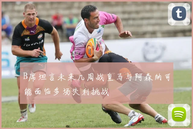 B席坦言未来几周战皇马与阿森纳可能面临多场失利挑战