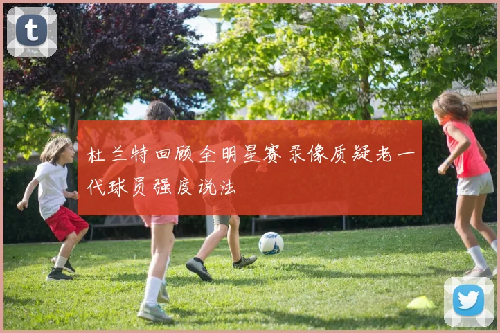杜兰特回顾全明星赛录像质疑老一代球员强度说法