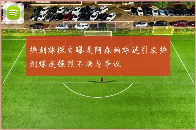 热刺球探自曝是阿森纳球迷引发热刺球迷强烈不满与争议