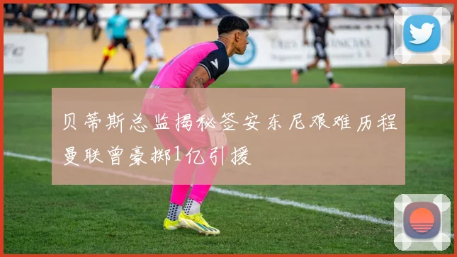 贝蒂斯总监揭秘签安东尼艰难历程曼联曾豪掷1亿引援