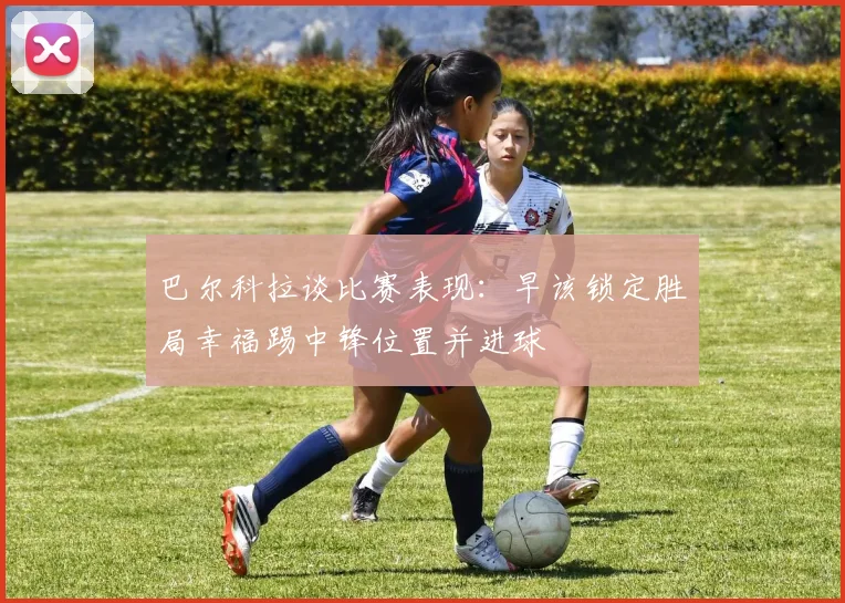 巴尔科拉谈比赛表现：早该锁定胜局幸福踢中锋位置并进球