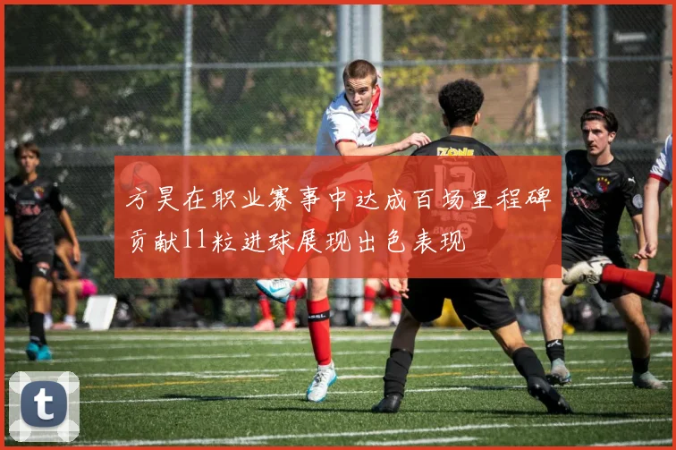 方昊在职业赛事中达成百场里程碑贡献11粒进球展现出色表现