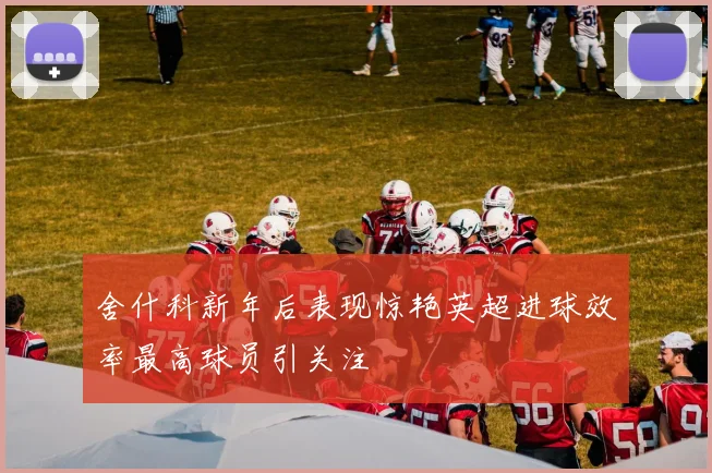 舍什科新年后表现惊艳英超进球效率最高球员引关注