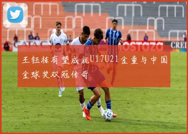 王钰栋有望成就U17U21金童与中国金球奖双冠传奇