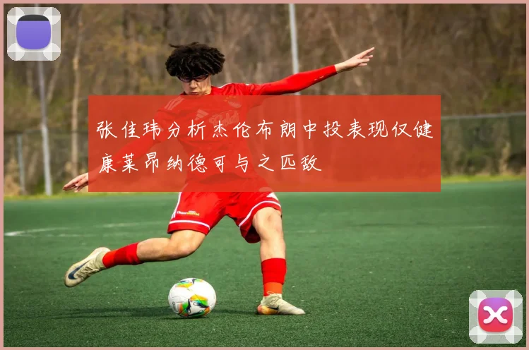 张佳玮分析杰伦布朗中投表现仅健康莱昂纳德可与之匹敌