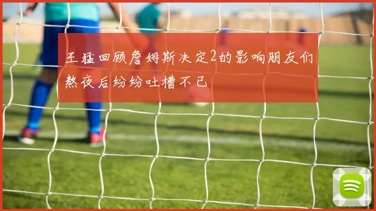 王猛回顾詹姆斯决定2的影响朋友们熬夜后纷纷吐槽不已