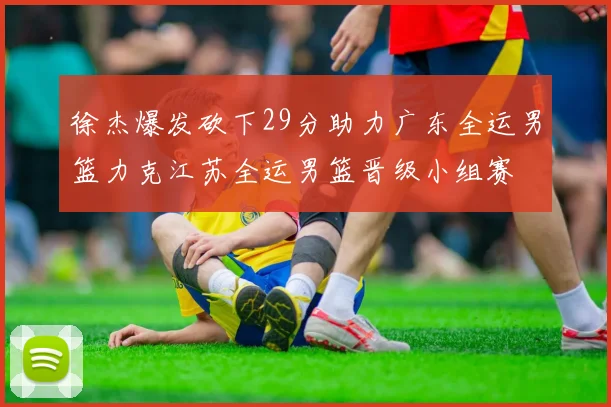 徐杰爆发砍下29分助力广东全运男篮力克江苏全运男篮晋级小组赛