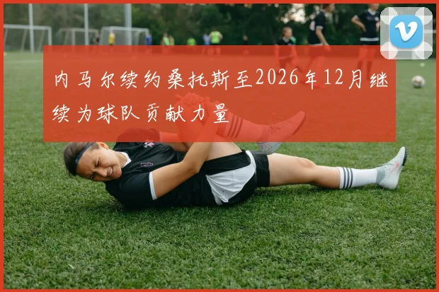 内马尔续约桑托斯至2026年12月继续为球队贡献力量