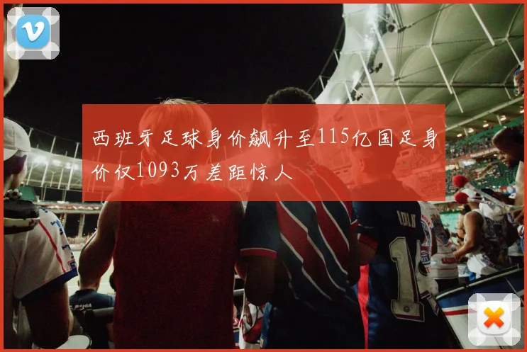 西班牙足球身价飙升至115亿国足身价仅1093万差距惊人