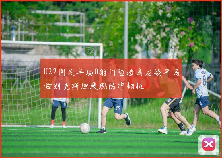 U22国足半场0射门险造乌龙战平乌兹别克斯坦展现防守韧性