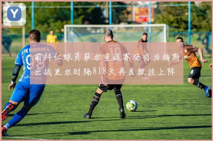 前拜仁球员萨尔重返赛场将为梅斯出战里尔时隔818天再度披挂上阵