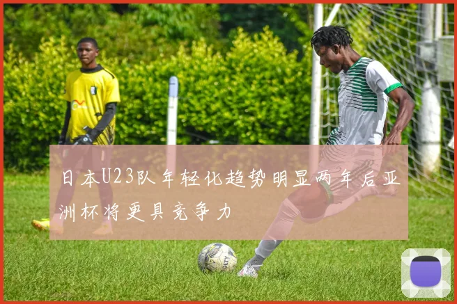 日本U23队年轻化趋势明显两年后亚洲杯将更具竞争力