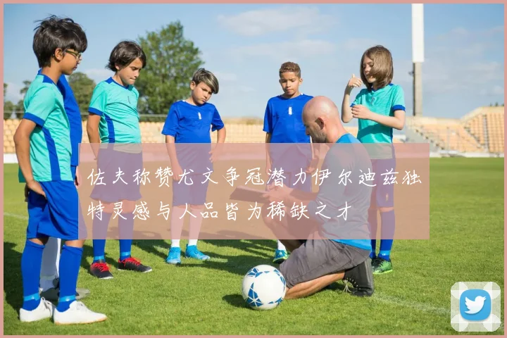 佐夫称赞尤文争冠潜力伊尔迪兹独特灵感与人品皆为稀缺之才