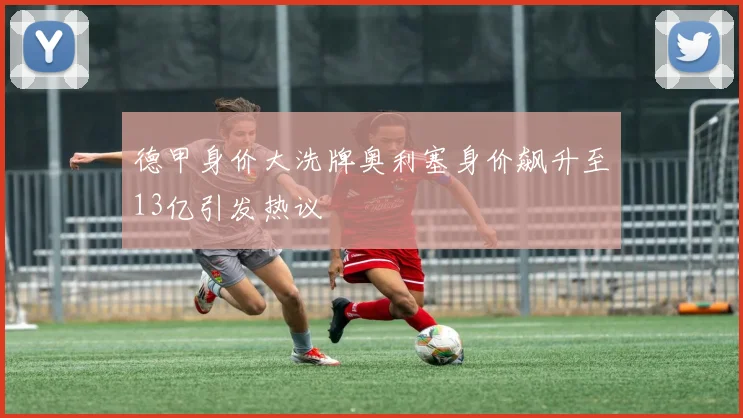 德甲身价大洗牌奥利塞身价飙升至13亿引发热议