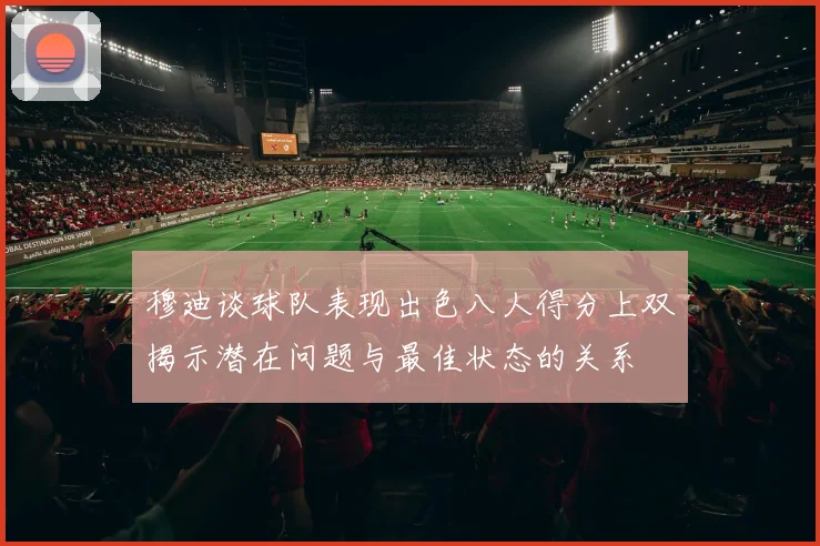 穆迪谈球队表现出色八人得分上双揭示潜在问题与最佳状态的关系
