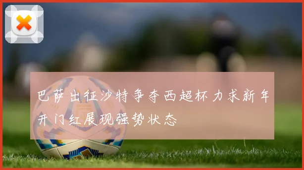 巴萨出征沙特争夺西超杯力求新年开门红展现强势状态