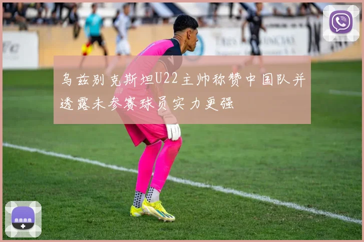 乌兹别克斯坦U22主帅称赞中国队并透露未参赛球员实力更强
